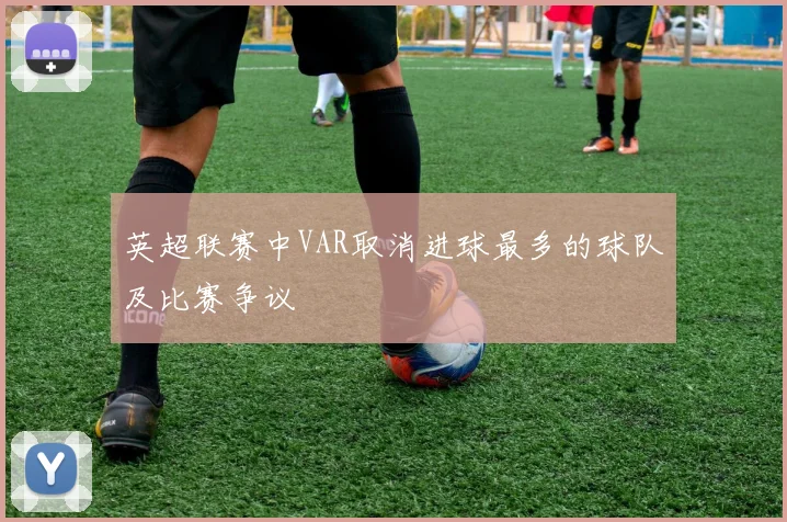 英超联赛中VAR取消进球最多的球队及比赛争议