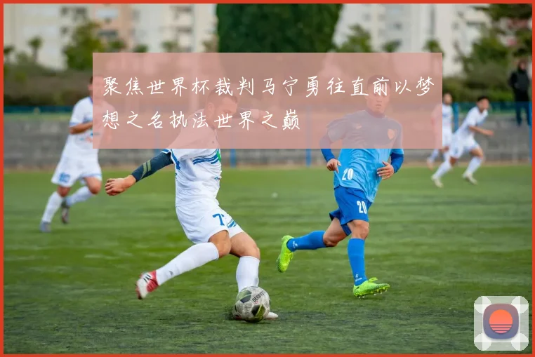 聚焦世界杯裁判马宁勇往直前以梦想之名执法世界之巅
